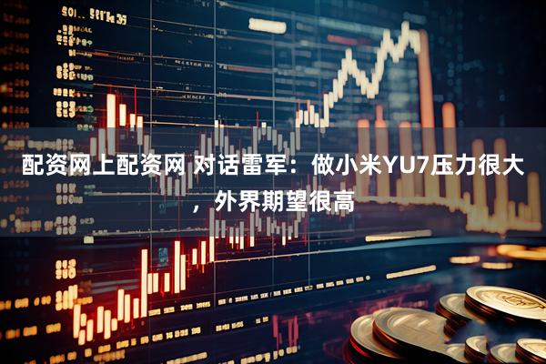 配资网上配资网 对话雷军：做小米YU7压力很大，外界期望很高
