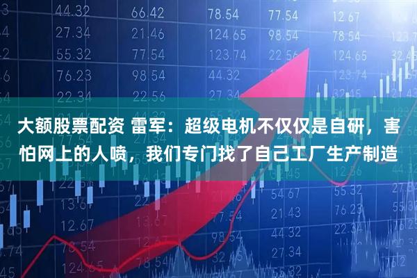 大额股票配资 雷军：超级电机不仅仅是自研，害怕网上的人喷，我们专门找了自己工厂生产制造