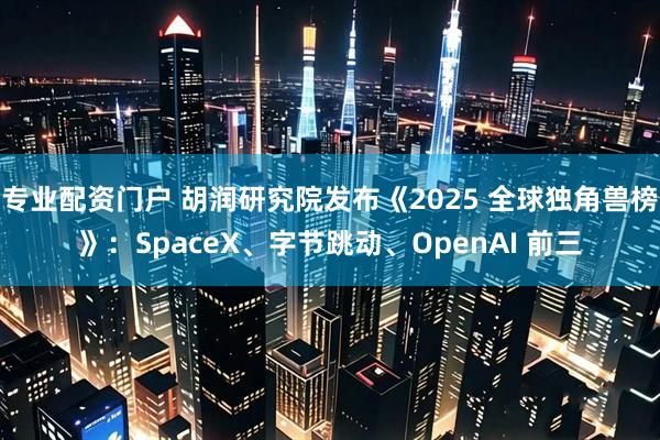 专业配资门户 胡润研究院发布《2025 全球独角兽榜》：SpaceX、字节跳动、OpenAI 前三