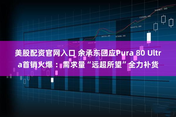 美股配资官网入口 余承东回应Pura 80 Ultra首销火爆 ：需求量“远超所望”全力补货