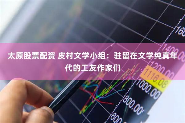 太原股票配资 皮村文学小组：驻留在文学纯真年代的工友作家们