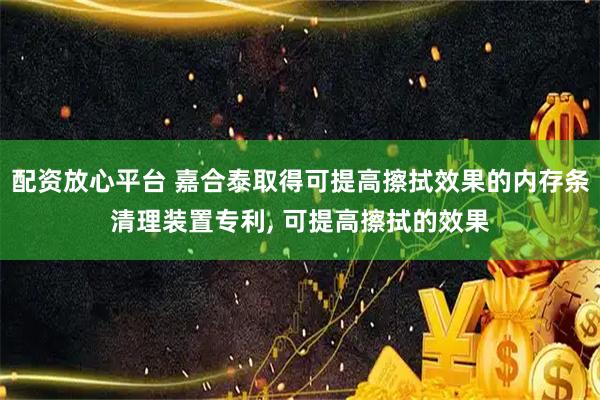 配资放心平台 嘉合泰取得可提高擦拭效果的内存条清理装置专利, 可提高擦拭的效果
