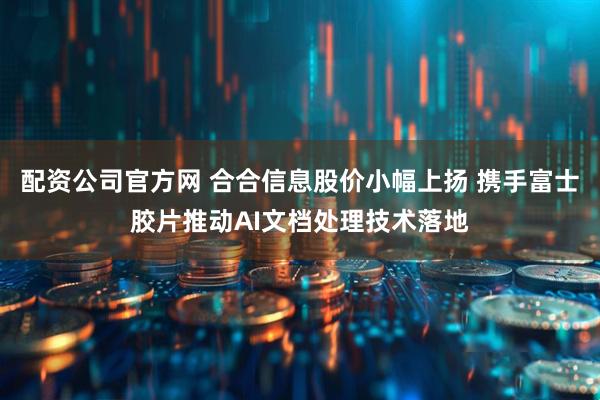 配资公司官方网 合合信息股价小幅上扬 携手富士胶片推动AI文档处理技术落地