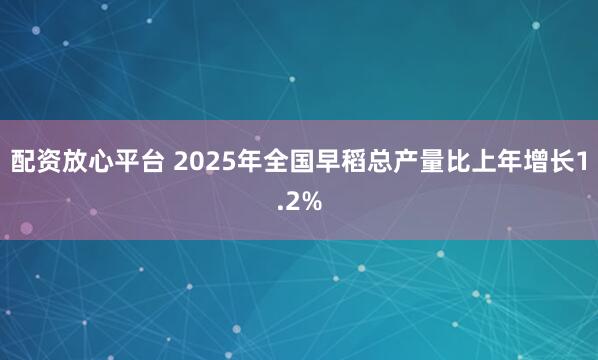 配资放心平台 2025年全国早稻总产量比上年增长1.2%