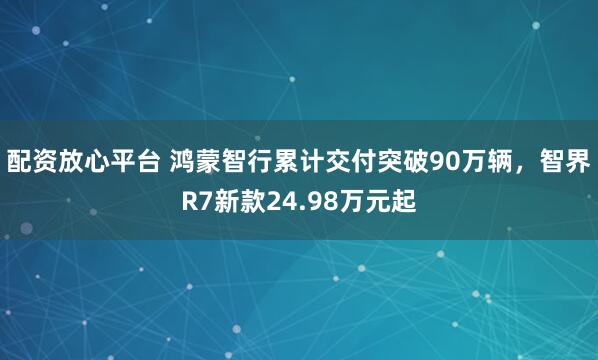 配资放心平台 鸿蒙智行累计交付突破90万辆，智界R7新款24.98万元起