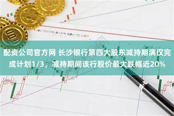 配资公司官方网 长沙银行第四大股东减持期满仅完成计划1/3，减持期间该行股价最大跌幅近20%