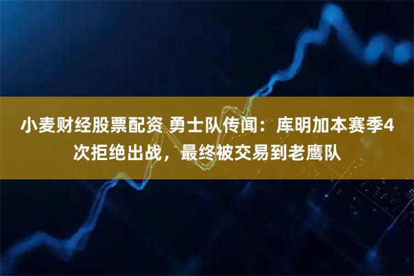 小麦财经股票配资 勇士队传闻：库明加本赛季4次拒绝出战，最终被交易到老鹰队