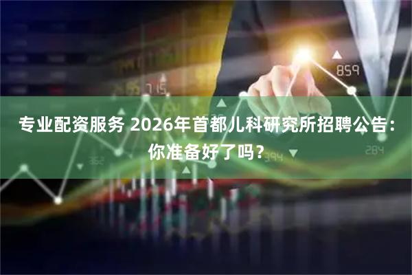 专业配资服务 2026年首都儿科研究所招聘公告：你准备好了吗？