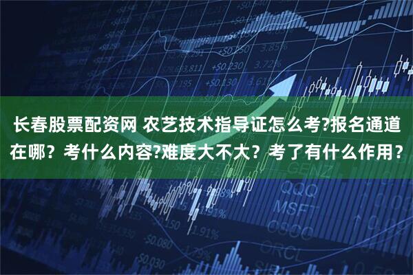 长春股票配资网 农艺技术指导证怎么考?报名通道在哪？考什么内容?难度大不大？考了有什么作用？