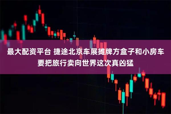 最大配资平台 捷途北京车展摊牌方盒子和小房车要把旅行卖向世界这次真凶猛
