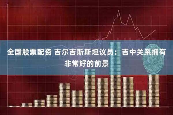 全国股票配资 吉尔吉斯斯坦议员：吉中关系拥有非常好的前景