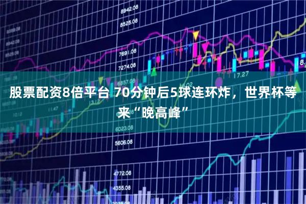 股票配资8倍平台 70分钟后5球连环炸，世界杯等来“晚高峰”