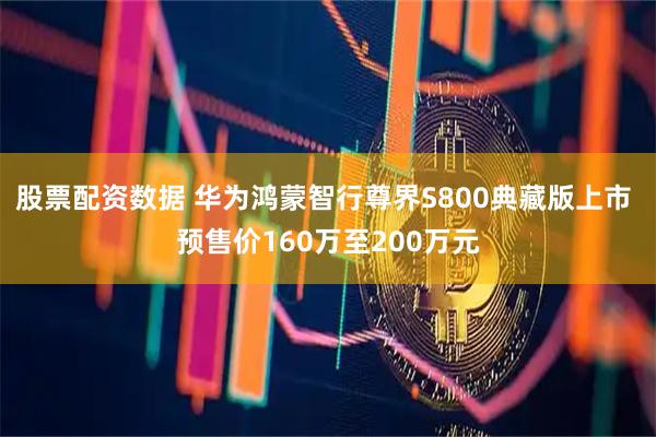 股票配资数据 华为鸿蒙智行尊界S800典藏版上市 预售价160万至200万元