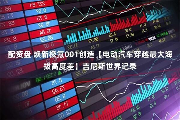 配资盘 焕新极氪001创造【电动汽车穿越最大海拔高度差】吉尼斯世界记录