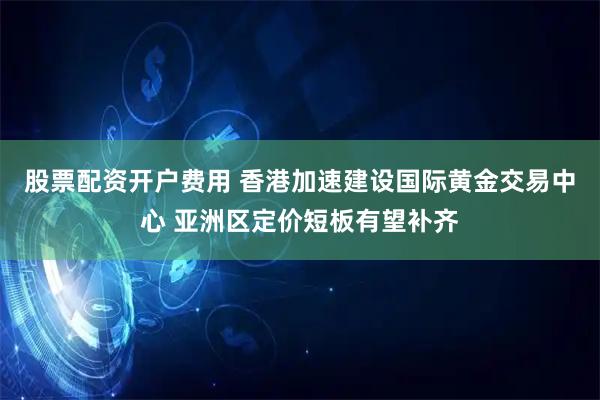 股票配资开户费用 香港加速建设国际黄金交易中心 亚洲区定价短板有望补齐