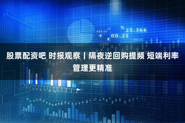 股票配资吧 时报观察丨隔夜逆回购提频 短端利率管理更精准