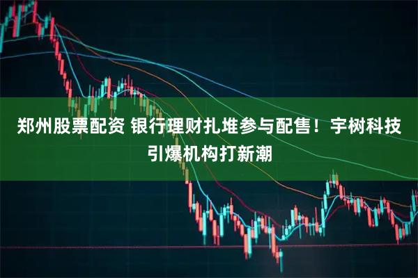 郑州股票配资 银行理财扎堆参与配售！宇树科技引爆机构打新潮