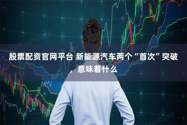 股票配资官网平台 新能源汽车两个“首次”突破，意味着什么