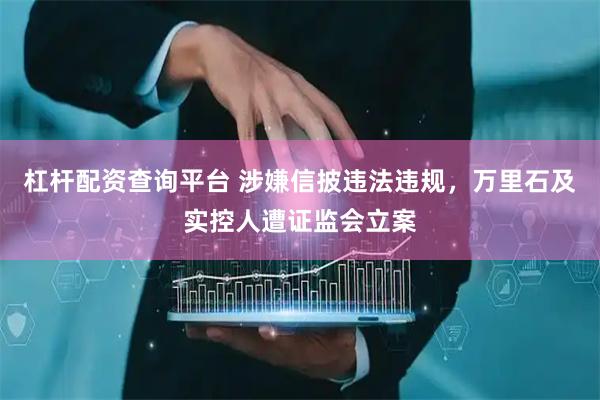 杠杆配资查询平台 涉嫌信披违法违规，万里石及实控人遭证监会立案