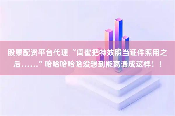 股票配资平台代理 “闺蜜把特效照当证件照用之后……”哈哈哈哈哈没想到能离谱成这样！！